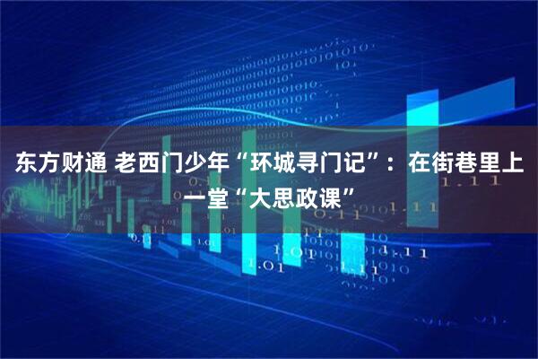 东方财通 老西门少年“环城寻门记”：在街巷里上一堂“大思政课”