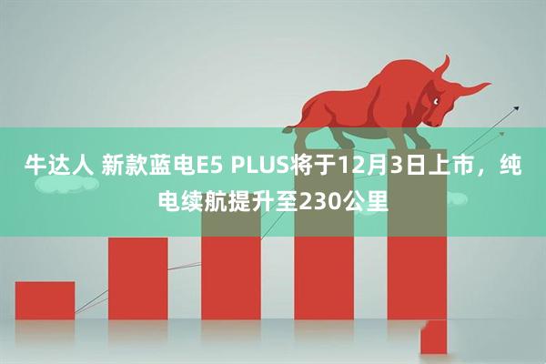 牛达人 新款蓝电E5 PLUS将于12月3日上市，纯电续航提升至230公里