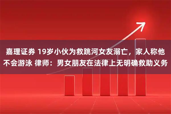 嘉理证券 19岁小伙为救跳河女友溺亡，家人称他不会游泳 律师：男女朋友在法律上无明确救助义务