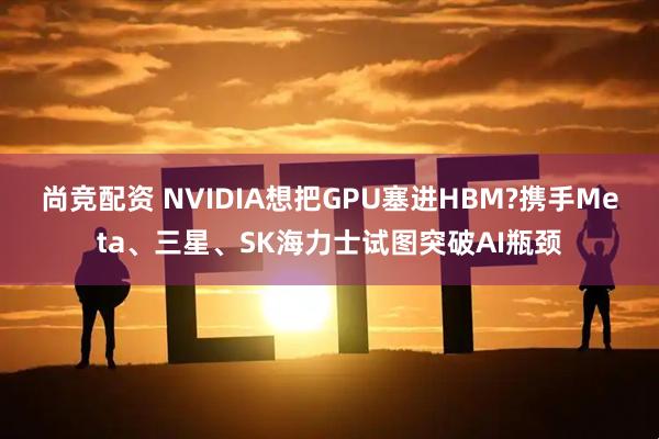 尚竞配资 NVIDIA想把GPU塞进HBM?携手Meta、三星、SK海力士试图突破AI瓶颈