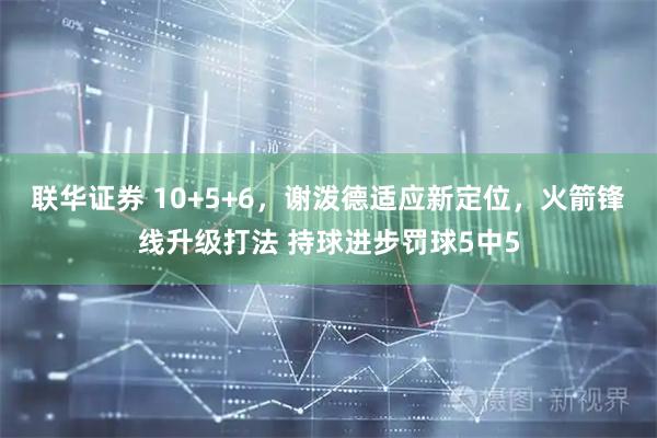 联华证券 10+5+6，谢泼德适应新定位，火箭锋线升级打法 持球进步罚球5中5