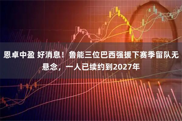 恩卓中盈 好消息！鲁能三位巴西强援下赛季留队无悬念，一人已续约到2027年