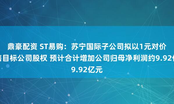 鼎豪配资 ST易购：苏宁国际子公司拟以1元对价出售目标公司股权 预计合计增加公司归母净利润约9.92亿元