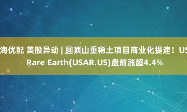 红海优配 美股异动 | 圆顶山重稀土项目商业化提速！USA Rare Earth(USAR.US)盘前涨超4.4%