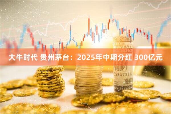大牛时代 贵州茅台：2025年中期分红 300亿元