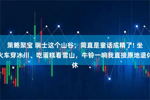 策略聚宝 瑞士这个山谷，简直是童话成精了! 坐火车穿冰川、吃蛋糕看雪山，牛铃一响我直接原地退休