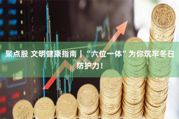聚点股 文明健康指南｜“六位一体”为你筑牢冬日防护力！