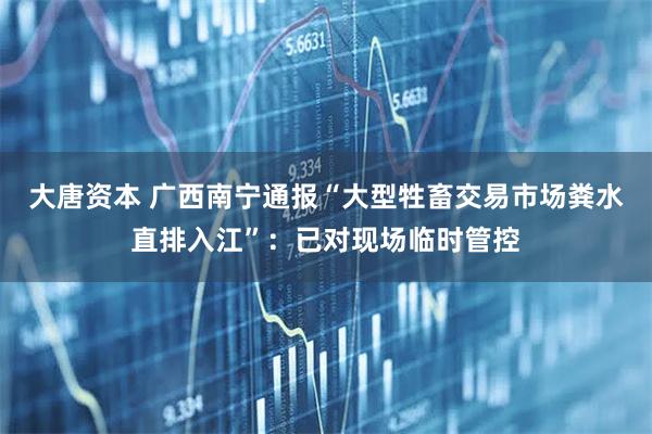 大唐资本 广西南宁通报“大型牲畜交易市场粪水直排入江”：已对现场临时管控