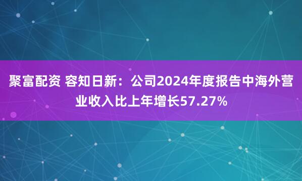 聚富配资 容知日新：公司2024年度报告中海外营业收入比上年增长57.27%