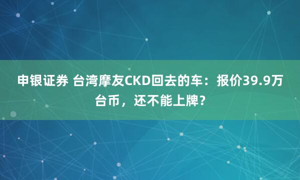 申银证券 台湾摩友CKD回去的车：报价39.9万台币，还不能上牌？