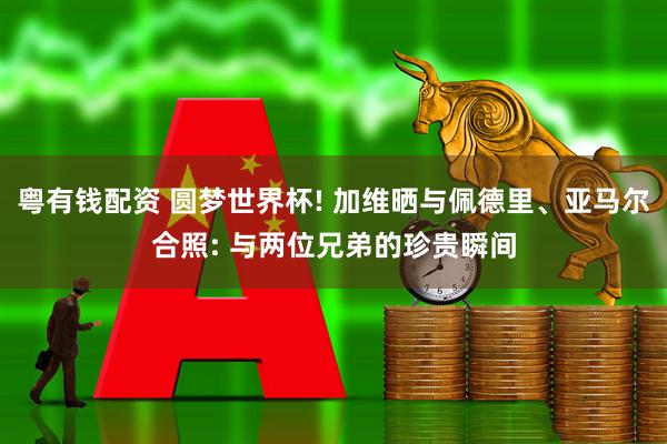 粤有钱配资 圆梦世界杯! 加维晒与佩德里、亚马尔合照: 与两位兄弟的珍贵瞬间