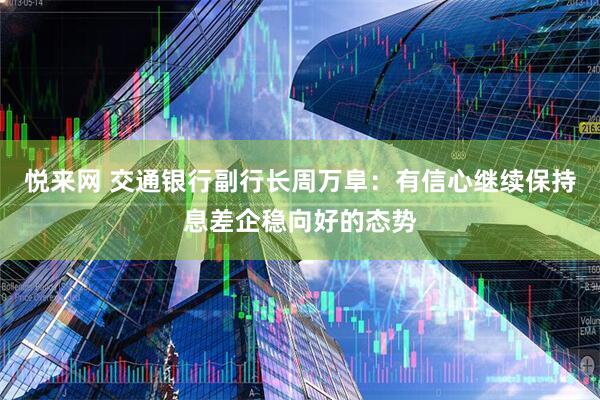 悦来网 交通银行副行长周万阜：有信心继续保持息差企稳向好的态势