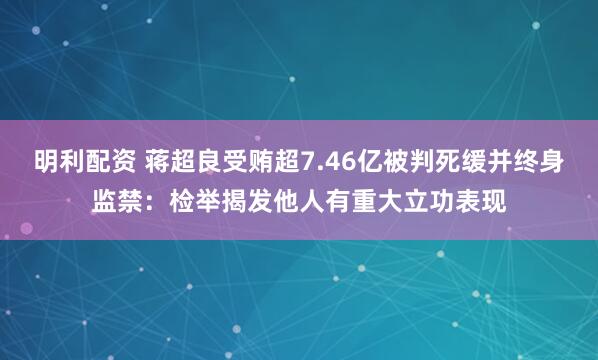明利配资 蒋超良受贿超7.46亿被判死缓并终身监禁：检举揭发他人有重大立功表现